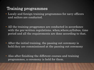 Training programmes
• Localy and foreign training programmes for navy officers
and sailors are conducted.
• All the training proggrames are conducted in accordance
with the pre-written regulations. when,where,syllubus, time
period and all the requirements are done according to that.
• After the initial training, the passing out ceremony is
held.they are commissioned at the passing out ceremony
• Also after finishing the diffetent courses and training
programmes, a ceremony is held for them.
 
