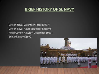 BRIEF HISTORY OF SL NAVY
-Ceylon Naval Volunteer Force (1937)
-Ceylon Royal Naval Volunteer Reserve
-Royal Ceylon Navy(9th December 1950)
-Sri Lanka Navy(1972
 