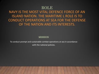 ROLE
NAVY IS THE MOST VITAL DEFENCE FORCE OF AN
ISLAND NATION. THE MARITIME L ROLE IS TO
CONDUCT OPERATIONS AT SEA FOR THE DEFENSE
OF THE NATION AND ITS INTERESTS.
MISSION
To conduct prompt and sustainable combat operations at sea in accordance
with the national policies.
 