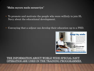 “Maha sayura mada sarasaviya”
• To promote and motivate the people who were willinly to join SL
Navy about the educational development.
• Convaying that a soljour can develop their education up to a PHD.
THE INFORMATION ABOUT WORLD WIDE SPECIAL NAVY
OPERATIOS ARE USED IN THE TRAINING PROGGRAMMES.
 