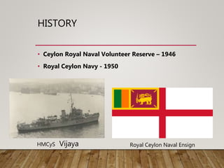 HISTORY
• Ceylon Royal Naval Volunteer Reserve – 1946
• Royal Ceylon Navy - 1950
HMCyS Vijaya Royal Ceylon Naval Ensign
 