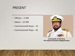 PRESENT
• Officers – 2 500
• Sailors – 52 000
• Commissioned bases - 35
• Commissioned Ships - 18
Commander of the Navy
Vice Admiral Ravindra Wijegunaratne
 