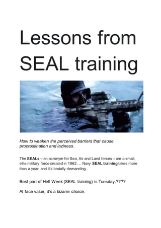 Lessons from
SEAL training
How to weaken the perceived barriers that cause
procrastination and laziness.
The SEALs – an acronym for Sea, Air and Land forces – are a small,
elite military force created in 1962.... Navy SEAL training takes more
than a year, and it's brutally demanding.
Best part of Hell Week (SEAL training) is Tuesday.????
At face value, it’s a bizarre choice.
 