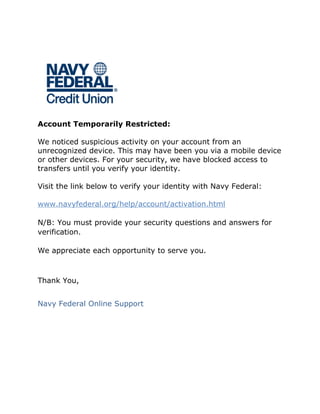 Account Temporarily Restricted:
We noticed suspicious activity on your account from an
unrecognized device. This may have been you via a mobile device
or other devices. For your security, we have blocked access to
transfers until you verify your identity.
Visit the link below to verify your identity with Navy Federal:
www.navyfederal.org/help/account/activation.html
N/B: You must provide your security questions and answers for
verification.
We appreciate each opportunity to serve you.
Thank You,
Navy Federal Online Support
 