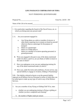Page 1 of 2
LIFE INSURANCE CORPORATION OF INDIA
NAVY PERSONNEL QUESTIONNAIRE
Proposal No_______________________ Form No. LIC03 - 505
Name of the Life to be assured_____________________________________________
1. Give particulars regarding the branch of the Naval Forces, etc. to
which you belong and your present rank?
2. A. Are you at present engaged in:
a. Any flying duties as a pilot or member of aircrew or
other duties requiring you to remain on board an aircraft
otherwise than as a passenger for the purpose of
transport
b. Duties as a paratrooper
c. duties as a Glider pilot or
d. duties as a member of aviation operating personnel or
ground personnel
B. Were you engaged in the past in any of the duties mentioned
under (A) above, and if so, are you likely or liable to return to
the same in future?
C. Have you undergone or are you now undergoing training for
any of the duties mentioned under (A) above?
D. Have you, under the terms and conditions, of your service, any
special liability to engage in Aviation, Gliding or Parachuting?
N.B. - The liability referred to herein is not the general liability
imposed on all Defence Service Personnel in terms of which they can
be called upon to make up any type of work in any of the Defence
Services.
3. Are you a member of any Flying or Gliding Club? If so, state:
a. whether you are undergoing training in flying or gliding or
whether you have completed such training?
b. the number of flights made per annum
 