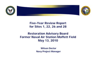 Five-Year Review Report
      for Sites 1, 22, 26 and 28

    Restoration Advisory Board
Former Naval Air Station Moffett Field
          May 13, 2010

              Wilson Doctor
           Navy Project Manager
 