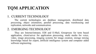 TQM APPLICATION
1. CURRENT TECHNOLOGY
The current technologies are database management, distributed data
processing, object orientation, parallel processing, data warehousing and
replication, networks and communication.
2. EMERGING TECHNOLOGY
They are Internet/intranet, EDI and E-Mail, Groupware for term based
application, client/server for application processing, multi media for voice,
video, image processing, imaging systems for image creation, storage mixing
knowledge based for expert, artificial intelligence system and computer aided
software engineering.
 