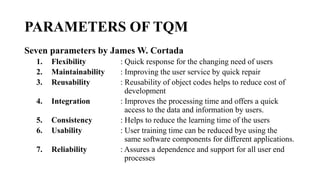 PARAMETERS OF TQM
Seven parameters by James W. Cortada
1. Flexibility : Quick response for the changing need of users
2. Maintainability : Improving the user service by quick repair
3. Reusability : Reusability of object codes helps to reduce cost of
development
4. Integration : Improves the processing time and offers a quick
access to the data and information by users.
5. Consistency : Helps to reduce the learning time of the users
6. Usability : User training time can be reduced bye using the
same software components for different applications.
7. Reliability : Assures a dependence and support for all user end
processes
 