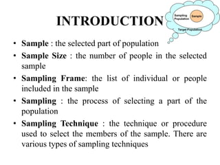INTRODUCTION
• Sample : the selected part of population
• Sample Size : the number of people in the selected
sample
• Sampling Frame: the list of individual or people
included in the sample
• Sampling : the process of selecting a part of the
population
• Sampling Technique : the technique or procedure
used to select the members of the sample. There are
various types of sampling techniques
 