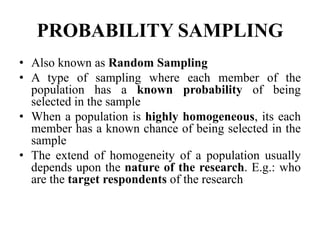 PROBABILITY SAMPLING
• Also known as Random Sampling
• A type of sampling where each member of the
population has a known probability of being
selected in the sample
• When a population is highly homogeneous, its each
member has a known chance of being selected in the
sample
• The extend of homogeneity of a population usually
depends upon the nature of the research. E.g.: who
are the target respondents of the research
 