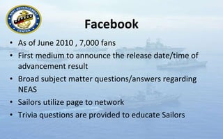 Facebook As of June 2010 , 7,000 fans First medium to announce the release date/time of advancement result Broad subject matter questions/answers regarding NEAS Sailors utilize page to network  Trivia questions are provided to educate Sailors  