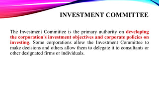 The Investment Committee is the primary authority on developing
the corporation's investment objectives and corporate policies on
investing. Some corporations allow the Investment Committee to
make decisions and others allow them to delegate it to consultants or
other designated firms or individuals.
 