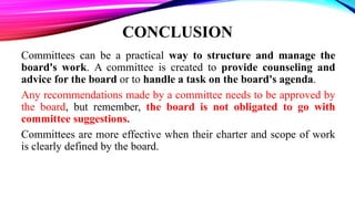 CONCLUSION
Committees can be a practical way to structure and manage the
board's work. A committee is created to provide counseling and
advice for the board or to handle a task on the board's agenda.
Any recommendations made by a committee needs to be approved by
the board, but remember, the board is not obligated to go with
committee suggestions.
Committees are more effective when their charter and scope of work
is clearly defined by the board.
 