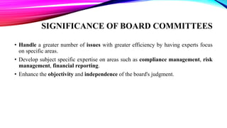 SIGNIFICANCE OF BOARD COMMITTEES
• Handle a greater number of issues with greater efficiency by having experts focus
on specific areas.
• Develop subject specific expertise on areas such as compliance management, risk
management, financial reporting.
• Enhance the objectivity and independence of the board's judgment.
 