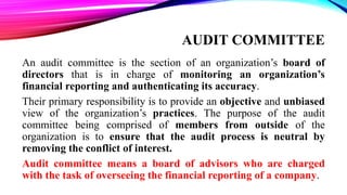 AUDIT COMMITTEE
An audit committee is the section of an organization’s board of
directors that is in charge of monitoring an organization’s
financial reporting and authenticating its accuracy.
Their primary responsibility is to provide an objective and unbiased
view of the organization’s practices. The purpose of the audit
committee being comprised of members from outside of the
organization is to ensure that the audit process is neutral by
removing the conflict of interest.
Audit committee means a board of advisors who are charged
with the task of overseeing the financial reporting of a company.
 