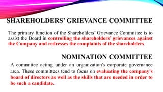 SHAREHOLDERS’ GRIEVANCE COMMITTEE
The primary function of the Shareholders’ Grievance Committee is to
assist the Board in controlling the shareholders’ grievances against
the Company and redresses the complaints of the shareholders.
NOMINATION COMMITTEE
A committee acting under an organization's corporate governance
area. These committees tend to focus on evaluating the company's
board of directors as well as the skills that are needed in order to
be such a candidate.
 