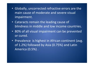 • Globally, uncorrected refractive errors are the
main cause of moderate and severe visual
impairment.
• Cataracts remain the leading cause of
blindness in middle and low income countries.
• 80% of all visual impairment can be prevented
or cured.
• Prevalence is highest in African continent (avg.
of 1.2%) followed by Asia (0.75%) and Latin
America (0.5%) .
 