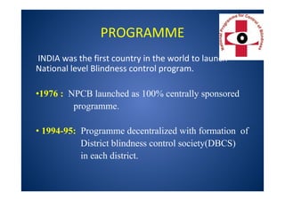 PROGRAMME
INDIA was the first country in the world to launch
National level Blindness control program.
•1976 : NPCB launched as 100% centrally sponsored
programme.
• 1994-95: Programme decentralized with formation of
District blindness control society(DBCS)
in each district.
 