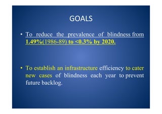 GOALS
• To reduce the prevalence of blindness from
1.49%(1986-89) to <0.3% by 2020.
• To establish an infrastructure efficiency to cater
new cases of blindness each year to prevent
future backlog.
 