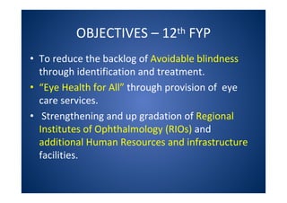 OBJECTIVES – 12th FYP
• To reduce the backlog of Avoidable blindness
through identification and treatment.
• “Eye Health for All” through provision of eye
care services.
• Strengthening and up gradation of Regional
Institutes of Ophthalmology (RIOs) and
additional Human Resources and infrastructure
facilities.
 