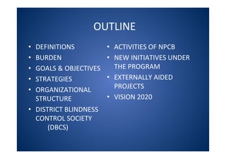 OUTLINE
• DEFINITIONS
• BURDEN
• GOALS & OBJECTIVES
• STRATEGIES
• ORGANIZATIONAL
STRUCTURE
• DISTRICT BLINDNESS
CONTROL SOCIETY
(DBCS)
• ACTIVITIES OF NPCB
• NEW INITIATIVES UNDER
THE PROGRAM
• EXTERNALLY AIDED
PROJECTS
• VISION 2020
 