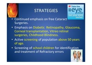 STRATEGIES
• Continued emphasis on free Cataract
Surgeries.
• Emphasis on Diabetic Retinopathy, Glaucoma,
Corneal transplantation, Vitreo retinal
surgeries, Childhood Blindness.
• Active screening of population above 50 years
of age.
• Screening of school children for identification
and treatment of Refractory errors
 