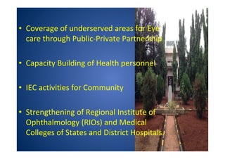 • Coverage of underserved areas for Eye
care through Public-Private Partnership
• Capacity Building of Health personnel
• IEC activities for Community
• Strengthening of Regional Institute of
Ophthalmology (RIOs) and Medical
Colleges of States and District Hospitals.
 