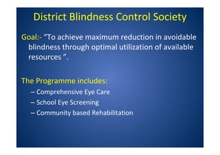 District Blindness Control Society
Goal:- “To achieve maximum reduction in avoidable
blindness through optimal utilization of available
resources ”.
The Programme includes:
– Comprehensive Eye Care
– School Eye Screening
– Community based Rehabilitation
 