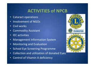 ACTIVITIES of NPCB
• Cataract operations
• Involvement of NGOs
• Civil works
• Commodity Assistant
• IEC activities
• Management Information System
• Monitoring and Evaluation
• School Eye Screening Programme
• Collection and utilization of donated Eyes
• Control of Vitamin A deficiency
 