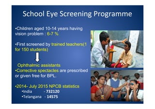 School Eye Screening Programme
•Children aged 10-14 years having
vision problem : 6-7 %.
•First screened by trained teachers(1
for 150 students)
Ophthalmic assistants
•Corrective spectacles are prescribed
or given free for BPL.
•2014- July 2015 NPCB statistics
•India - 732120
•Telangana - 14575
 