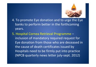 4. To promote Eye donation and to urge the Eye
banks to perform better in the forthcoming
years.
5. Hospital Cornea Retrieval Programme –
inclusion of mandatory required request for
Eye donation from those who are deceased in
the cause of death certificates issued by
Hospitals need to be firmly put into practice
(NPCB quarterly news letter july-sept. 2012)
 