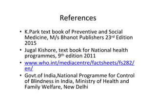 References
• K.Park text book of Preventive and Social
Medicine, M/s Bhanot Publishers 23rd Edition
2015
• Jugal Kishore, text book for National health
programmes, 9th edition 2011
• www.who.int/mediacentre/factsheets/fs282/
en/
• Govt.of India,National Programme for Control
of Blindness in India, Ministry of Health and
Family Welfare, New Delhi
 