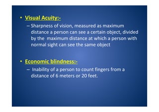 • Visual Acuity:-
– Sharpness of vision, measured as maximum
distance a person can see a certain object, divided
by the maximum distance at which a person with
normal sight can see the same object
• Economic blindness:-
– Inability of a person to count fingers from a
distance of 6 meters or 20 feet.
 