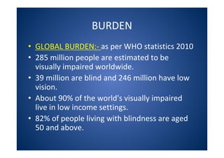 BURDEN
• GLOBAL BURDEN:- as per WHO statistics 2010
• 285 million people are estimated to be
visually impaired worldwide.
• 39 million are blind and 246 million have low
vision.
• About 90% of the world's visually impaired
live in low income settings.
• 82% of people living with blindness are aged
50 and above.
 