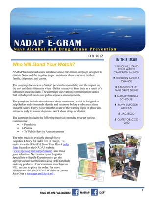 NADAP l E-GRAM s e
 Navy Alcoho and Drug Abu                                           Prevention
                                                                   FEB 2012
                                                                                     IN THIS ISSUE
Who Will Stand Your Watch?                                                          1 WHO WILL STAND
                                                                                      YOUR WATCH
NADAP has launched a new substance abuse prevention campaign designed to            CAMPAIGN LAUNCH
educate Sailors of the negative impact substance abuse can have on their
family, shipmates, and career.                                                      2 THINKING ABOUT A
                                                                                          CHANGE
The campaign focuses on a Sailor's personal responsibility and the impact on
                                                                                    3 FANS DON’T LET
the unit and their shipmates when a Sailor is removed from duty as a result of a
                                                                                    FANS DRIVE DRUNK
substance abuse incident. The campaign uses various communication tactics
that include print media and public services announcements.                         3 NADAP WEBINAR
                                                                                       SCHEDULE
The pamphlets include the substance abuse continuum, which is designed to
help Sailors and commands identify and intervene before a substance abuse           4 NAVY SURGEON
incident occurs. Every Sailor must be aware of the warning signs of abuse and          GENERAL
intervene early to ensure shipmates don’t abuse drugs or alcohol.
                                                                                       5 JACKED3D
The campaign includes the following materials intended to target various
                                                                                    5 QUITE TOBACCO
communities:
                                                                                          2012
    4 Pamphlets
    6 Posters                                                                       5 FY11 STATISTICS
    4 TV Public Service Announcements

The print media is available through Navy
Logistics Library for order free of charge. To
order, view the Who Will Stand Your Watch order
form located on the NADAP website
(www.npc.navy.mil/support/nadap ) and make
your selections. Next contact your Logistics
Specialists or Supply Department to get the
appropriate unit identification code (UIC) and help
ordering products. Your command must have an
NLL account to place the order. For more
information visit the NADAP Website or contact
Sara Geer at sara.geer.ctr@navy.mil .




                                                                                                         1
                        FIND US ON FACEBOOK:                NADAP            DEFY
 