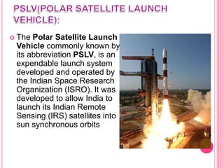  The Polar Satellite Launch
Vehicle commonly known by
its abbreviation PSLV, is an
expendable launch system
developed and operated by
the Indian Space Research
Organization (ISRO). It was
developed to allow India to
launch its Indian Remote
Sensing (IRS) satellites into
sun synchronous orbits
 