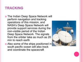  The Indian Deep Space Network will
perform navigation and tracking
operations of this mission, and
NASA's Deep Space Network will
provide support services during the
non-visible period of the Indian
Deep Space Network. The signals
from the orbiter take as much as 20
min to reach earth
 Also some of the ships positioned in
south pacific ocean will also track
and coordinate the spacecraft
 