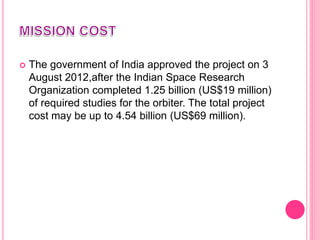  The government of India approved the project on 3
August 2012,after the Indian Space Research
Organization completed 1.25 billion (US$19 million)
of required studies for the orbiter. The total project
cost may be up to 4.54 billion (US$69 million).
 