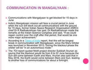  Communications with Mangalyaan to get blocked for 15 days in
June
 India's Mangalyaan mission will face a crucial period in June
when the sun will block out all communications with the ground
for 15 days, former Indian Space Research Organisation (ISRO)
chief Dr K Radhakrishnan has said. Dr Radhakrishnan made the
remarks at the Indian Science Congress and said, "If we could
regain control over the craft after that period, that would be one
more major achievement."
 According to a Times of India report, that this will be longest
break in communication with Mangalyaan, since the Mars Orbiter
was launched in November 2013. During the blackout phase the
orbiter will be "in an autonomous mode."
 The TOI report quoted MoM project director Subbiah Arunan as
saying that the blackout would be from 8 to 22 June because the
Sun will come between Earth and Mars. Arunan also said that in
May 2016, the Earth would come between Mars and Sun, leading
to another loss of communications for about a fortnight.
 