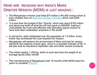 HERE ARE REASONS WHY INDIA’S MARS
ORBITER MISSION (MOM) IS JUST AMAZING :
 The Mangalyaan mission cost India $73 million (~Rs.450 crores) which is
even cheaper than an eight lane bridge in Mumbai which cost $340
million.
 It is less than the budget of film “Gravity” which was about $105 million
and about one-tenth of what the US has spent on MAVEN, making it
undoubtedly the most cost-effective inter-planetary space mission to
have ever been undertaken anywhere in the world!
 In real terms, when distributed over the population of 1.2 billion, every
Indian has contributed Rs.4 per towards the mission.
 Mangalyaan will observe the environment of Mars and look for various
elements like methane (marsh gas), which is a possible indicator of life. It
will also look for Deuterium-Hydroden ratio and other neutral constants.
 The orbiter weighs 1,350-kg, which is even less than the weight of an
average sports utility vehicle
 The manufacturing of Mangalyaan took 15 months while NASA took five
years to complete MAVEN.
 