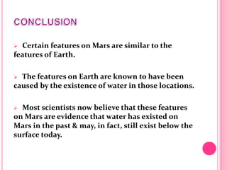  Certain features on Mars are similar to the
features of Earth.
 The features on Earth are known to have been
caused by the existence of water in those locations.
 Most scientists now believe that these features
on Mars are evidence that water has existed on
Mars in the past & may, in fact, still exist below the
surface today.
 