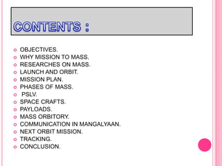  OBJECTIVES.
 WHY MISSION TO MASS.
 RESEARCHES ON MASS.
 LAUNCH AND ORBIT.
 MISSION PLAN.
 PHASES OF MASS.
 PSLV.
 SPACE CRAFTS.
 PAYLOADS.
 MASS ORBITORY.
 COMMUNICATION IN MANGALYAAN.
 NEXT ORBIT MISSION.
 TRACKING.
 CONCLUSION.
 