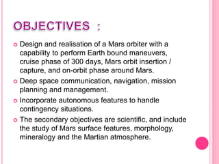  Design and realisation of a Mars orbiter with a
capability to perform Earth bound maneuvers,
cruise phase of 300 days, Mars orbit insertion /
capture, and on-orbit phase around Mars.
 Deep space communication, navigation, mission
planning and management.
 Incorporate autonomous features to handle
contingency situations.
 The secondary objectives are scientific, and include
the study of Mars surface features, morphology,
mineralogy and the Martian atmosphere.
 