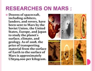  Dozens of spacecraft,
including orbiters,
landers, and rovers, have
been sent to Mars by the
Soviet Union, the United
States, Europe, and Japan
to study the planet's
surface, climate, and
geology. As of 2008, the
price of transporting
material from the surface
of Earth to the surface of
Mars is approximately
US$309,000 per kilogram.
 