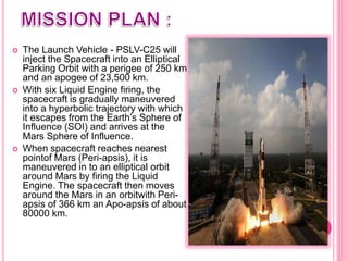  The Launch Vehicle - PSLV-C25 will
inject the Spacecraft into an Elliptical
Parking Orbit with a perigee of 250 km
and an apogee of 23,500 km.
 With six Liquid Engine firing, the
spacecraft is gradually maneuvered
into a hyperbolic trajectory with which
it escapes from the Earth’s Sphere of
Influence (SOI) and arrives at the
Mars Sphere of Influence.
 When spacecraft reaches nearest
pointof Mars (Peri-apsis), it is
maneuvered in to an elliptical orbit
around Mars by firing the Liquid
Engine. The spacecraft then moves
around the Mars in an orbitwith Peri-
apsis of 366 km an Apo-apsis of about
80000 km.
 