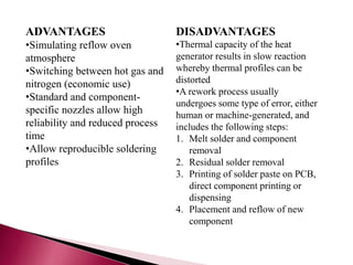 ADVANTAGES
•Simulating reflow oven
atmosphere
•Switching between hot gas and
nitrogen (economic use)
•Standard and component-
specific nozzles allow high
reliability and reduced process
time
•Allow reproducible soldering
profiles
DISADVANTAGES
•Thermal capacity of the heat
generator results in slow reaction
whereby thermal profiles can be
distorted
•A rework process usually
undergoes some type of error, either
human or machine-generated, and
includes the following steps:
1. Melt solder and component
removal
2. Residual solder removal
3. Printing of solder paste on PCB,
direct component printing or
dispensing
4. Placement and reflow of new
component
 