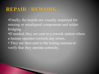 •Finally, the boards are visually inspected for
missing or misaligned components and solder
bridging.
•If needed, they are sent to a rework station where
a human operator corrects any errors.
• They are then sent to the testing stations to
verify that they operate correctly.
 