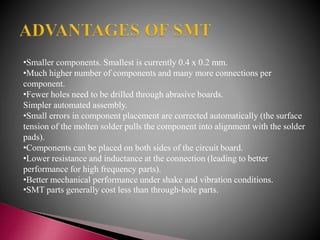 •Smaller components. Smallest is currently 0.4 x 0.2 mm.
•Much higher number of components and many more connections per
component.
•Fewer holes need to be drilled through abrasive boards.
Simpler automated assembly.
•Small errors in component placement are corrected automatically (the surface
tension of the molten solder pulls the component into alignment with the solder
pads).
•Components can be placed on both sides of the circuit board.
•Lower resistance and inductance at the connection (leading to better
performance for high frequency parts).
•Better mechanical performance under shake and vibration conditions.
•SMT parts generally cost less than through-hole parts.
 