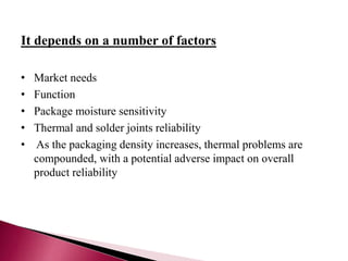 It depends on a number of factors
• Market needs
• Function
• Package moisture sensitivity
• Thermal and solder joints reliability
• As the packaging density increases, thermal problems are
compounded, with a potential adverse impact on overall
product reliability
 