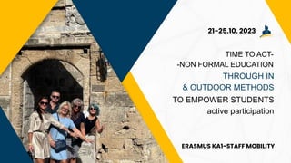 TIME TO ACT-
-NON FORMAL EDUCATION
THROUGH IN
& OUTDOOR METHODS
TO EMPOWER STUDENTS
active participation
21-25.10. 2023
ERASMUS KA1-STAFF MOBILITY
 